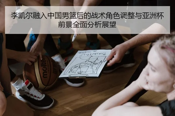 李凯尔融入中国男篮后的战术角色调整与亚洲杯前景全面分析展望