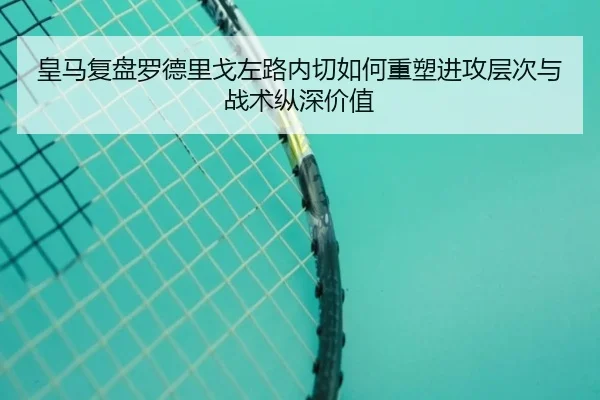 皇马复盘罗德里戈左路内切如何重塑进攻层次与战术纵深价值