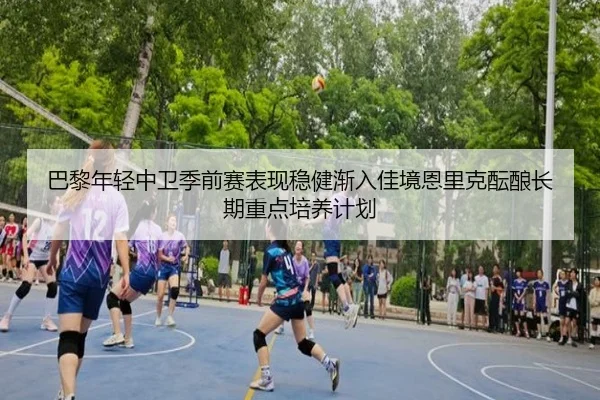 巴黎年轻中卫季前赛表现稳健渐入佳境恩里克酝酿长期重点培养计划