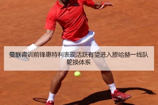 曼联青训前锋惠特利表现活跃有望进入滕哈赫一线队轮换体系
